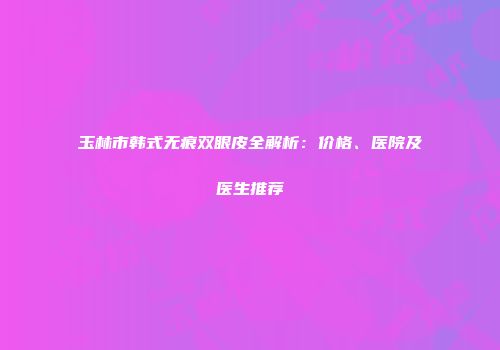 玉林市韩式无痕双眼皮全解析：价格、医院及医生推荐