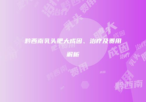 黔西南乳头肥大成因、治疗及费用解析