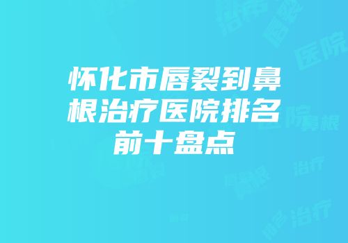 怀化市唇裂到鼻根治疗医院排名前十盘点