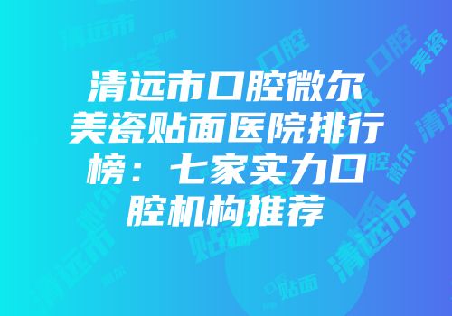 清远市口腔微尔美瓷贴面医院排行榜：七家实力口腔机构推荐