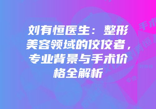 刘有恒医生：整形美容领域的佼佼者，专业背景与手术价格全解析