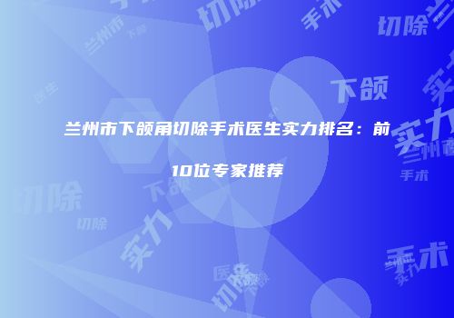 兰州市下颌角切除手术医生实力排名：前10位专家推荐