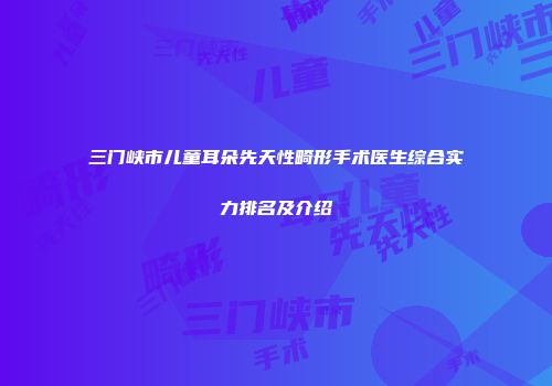 三门峡市儿童耳朵先天性畸形手术医生综合实力排名及介绍