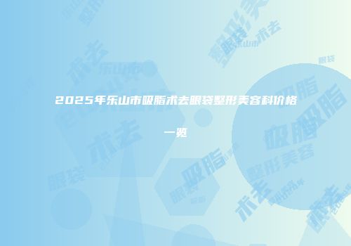 2025年乐山市吸脂术去眼袋整形美容科价格一览