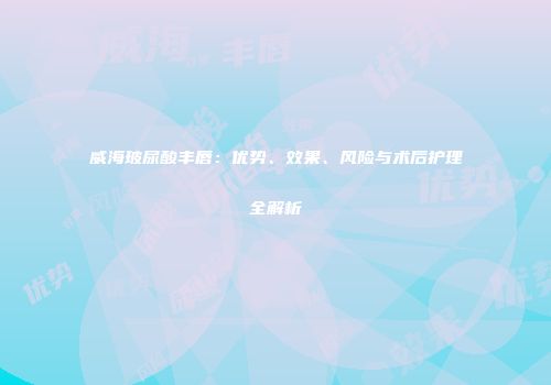 威海玻尿酸丰唇：优势、效果、风险与术后护理全解析
