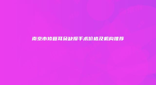 南京市修复耳朵缺损手术价格及机构推荐