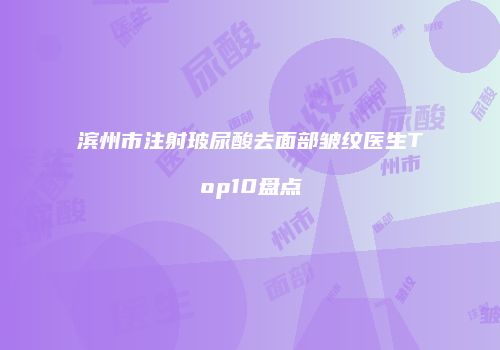 滨州市注射玻尿酸去面部皱纹医生Top10盘点