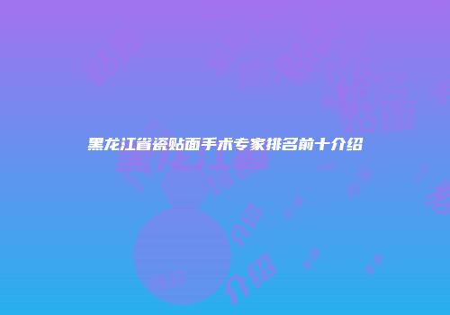 黑龙江省瓷贴面手术专家排名前十介绍