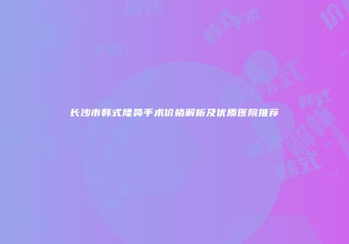 长沙市韩式隆鼻手术价格解析及优质医院推荐