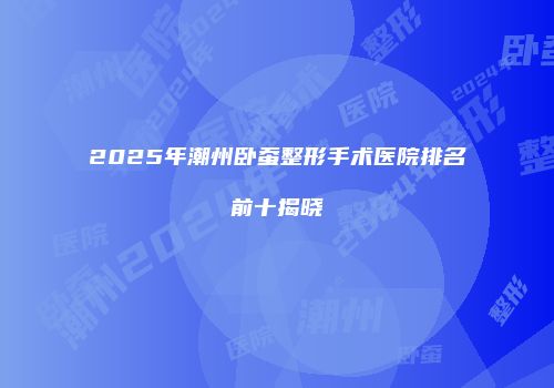 2025年潮州卧蚕整形手术医院排名前十揭晓