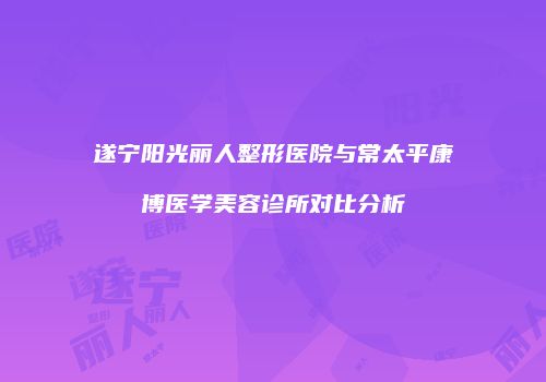 遂宁阳光丽人整形医院与常太平康博医学美容诊所对比分析