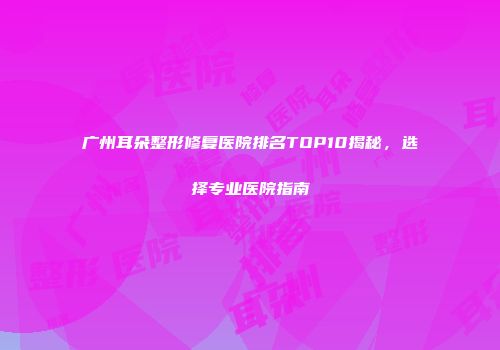 广州耳朵整形修复医院排名TOP10揭秘，选择专业医院指南