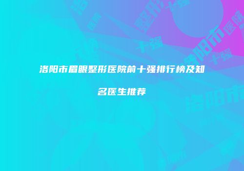 洛阳市眉眼整形医院前十强排行榜及知名医生推荐