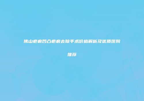 佛山疤痕凹凸疤痕去除手术价格解析及优质医院推荐