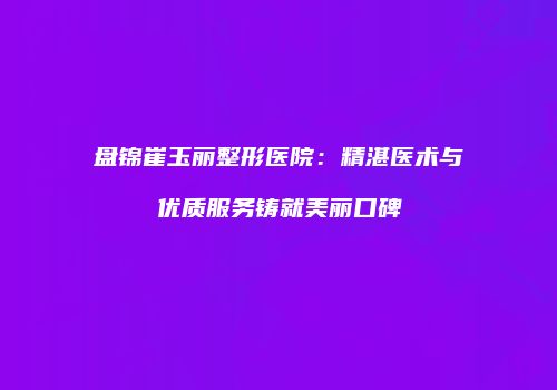 盘锦崔玉丽整形医院：精湛医术与优质服务铸就美丽口碑