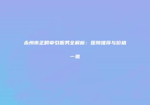 永州市正畸牵引服务全解析：医院推荐与价格一览