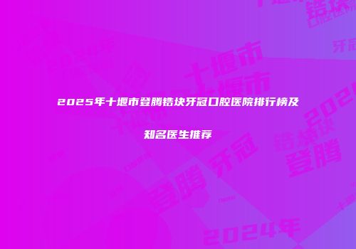 2025年十堰市登腾锆块牙冠口腔医院排行榜及知名医生推荐