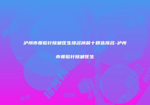 泸州市瘦脸针除皱医生排名榜前十精选排名-泸州市瘦脸针除皱医生