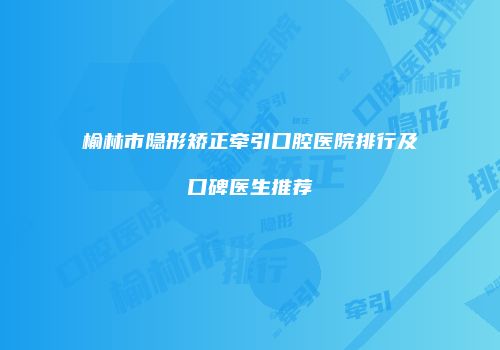 榆林市隐形矫正牵引口腔医院排行及口碑医生推荐