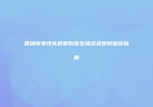 晋城市女性乳房整形医生排名及医院推荐指南