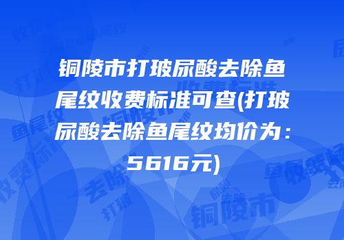 铜陵市打玻尿酸去除鱼尾纹收费标准可查(打玻尿酸去除鱼尾纹均价为：5616元)