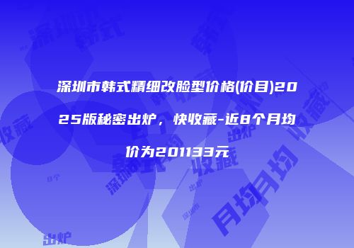 深圳市韩式精细改脸型价格(价目)2025版秘密出炉，快收藏-近8个月均价为201133元