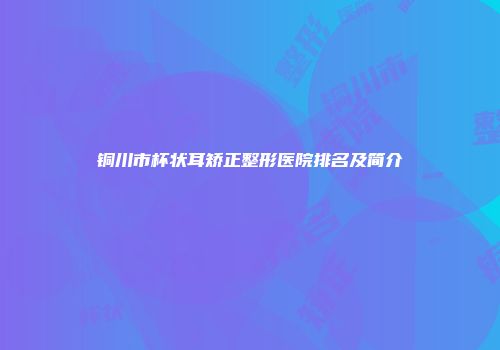 铜川市杯状耳矫正整形医院排名及简介