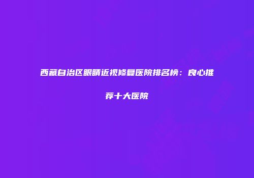 西藏自治区眼睛近视修复医院排名榜：良心推荐十大医院