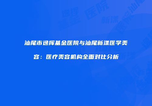 汕尾市逸挥基金医院与汕尾新漾医学美容：医疗美容机构全面对比分析