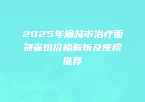 2025年榆林市治疗面部雀斑价格解析及医院推荐
