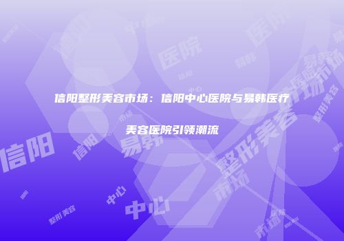 信阳整形美容市场：信阳中心医院与易韩医疗美容医院引领潮流