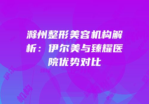 滁州整形美容机构解析：伊尔美与臻耀医院优势对比