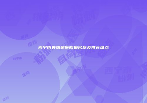 西宁市去粉刺医院排名榜及推荐盘点