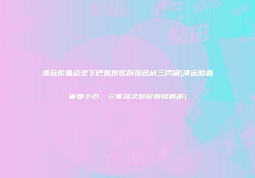 清远微晶瓷垫下巴整形医院排名前三揭晓(清远微晶瓷垫下巴，三家顶尖整形医院解析)