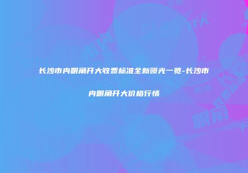长沙市内眼角开大收费标准全新曝光一览-长沙市内眼角开大价格行情