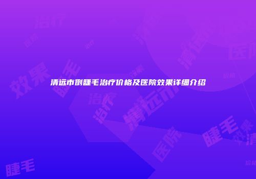 清远市倒睫毛治疗价格及医院效果详细介绍