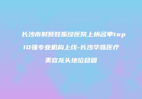 长沙市射频妊娠纹医院上榜名单top10强专业机构上线-长沙华姝医疗美容龙头地位稳固