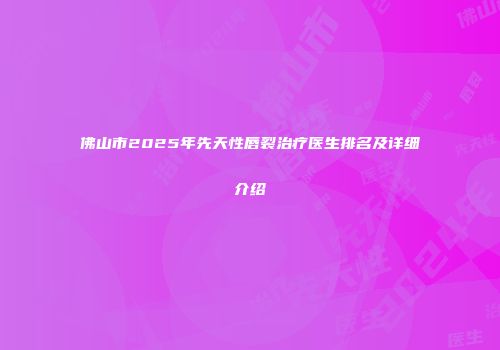 佛山市2025年先天性唇裂治疗医生排名及详细介绍