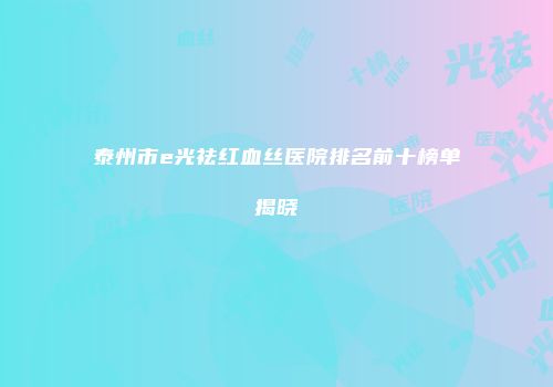 泰州市e光祛红血丝医院排名前十榜单揭晓