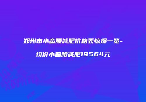 郑州市小蛮腰减肥价格表惊爆一览-均价小蛮腰减肥19564元