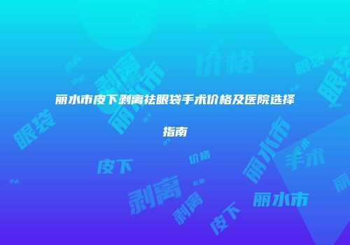 丽水市皮下剥离祛眼袋手术价格及医院选择指南
