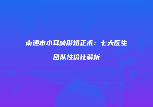 南通市小耳畸形矫正术：七大医生团队性价比解析