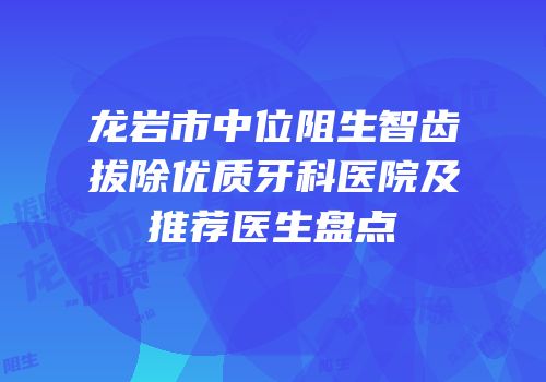 龙岩市中位阻生智齿拔除优质牙科医院及推荐医生盘点