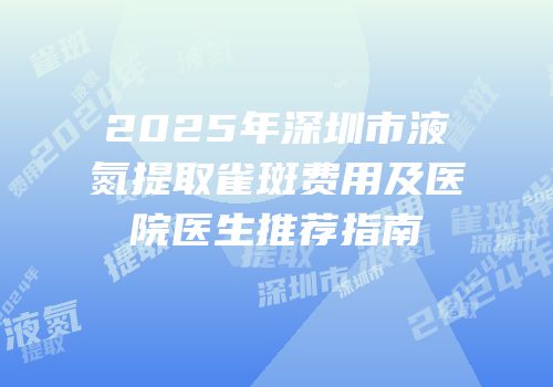 2025年深圳市液氮提取雀斑费用及医院医生推荐指南
