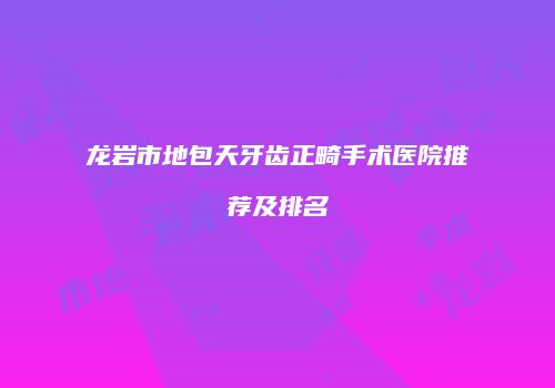 龙岩市地包天牙齿正畸手术医院推荐及排名