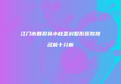 江门市唇裂鼻小柱歪斜整形医院排名前十分析