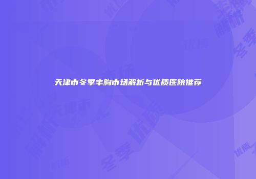 天津市冬季丰胸市场解析与优质医院推荐