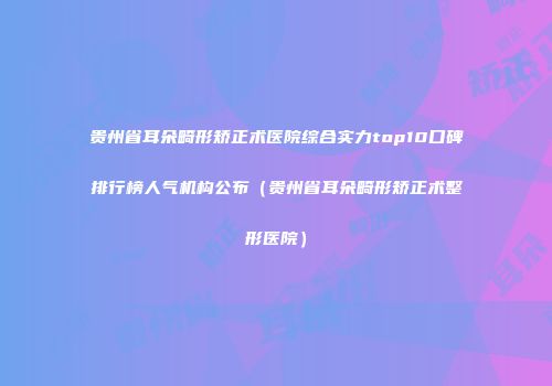 贵州省耳朵畸形矫正术医院综合实力top10口碑排行榜人气机构公布（贵州省耳朵畸形矫正术整形医院）