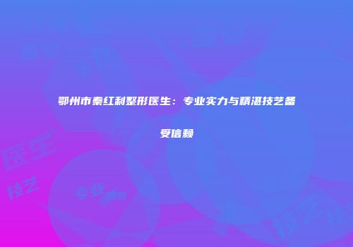鄂州市秦红利整形医生：专业实力与精湛技艺备受信赖