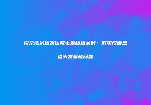 南京熙朵植发医院毛发移植案例：成功改善患者头发稀疏问题